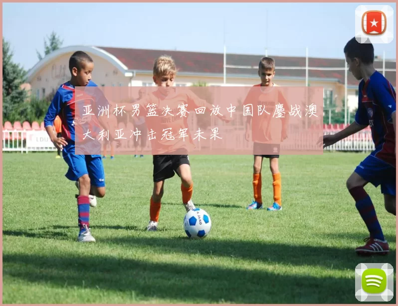 亚洲杯男篮决赛回放中国队鏖战澳大利亚冲击冠军未果