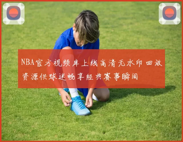 NBA官方视频库上线高清无水印回放资源供球迷畅享经典赛事瞬间