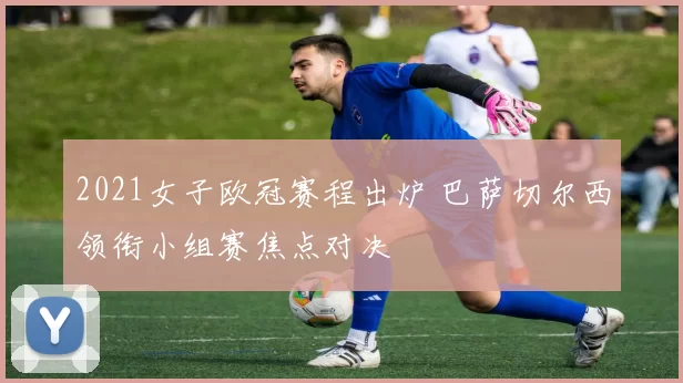 2021女子欧冠赛程出炉 巴萨切尔西领衔小组赛焦点对决