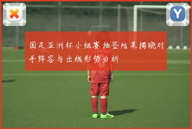 国足亚洲杯小组赛抽签结果揭晓对手阵容与出线形势分析