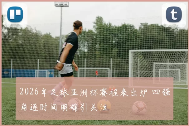2026年足球亚洲杯赛程表出炉 四强角逐时间明确引关注