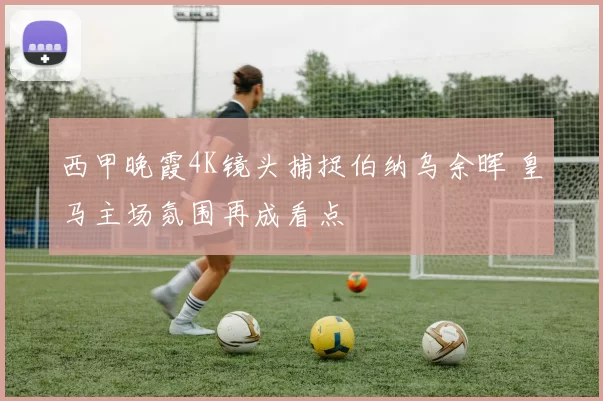 西甲晚霞4K镜头捕捉伯纳乌余晖 皇马主场氛围再成看点