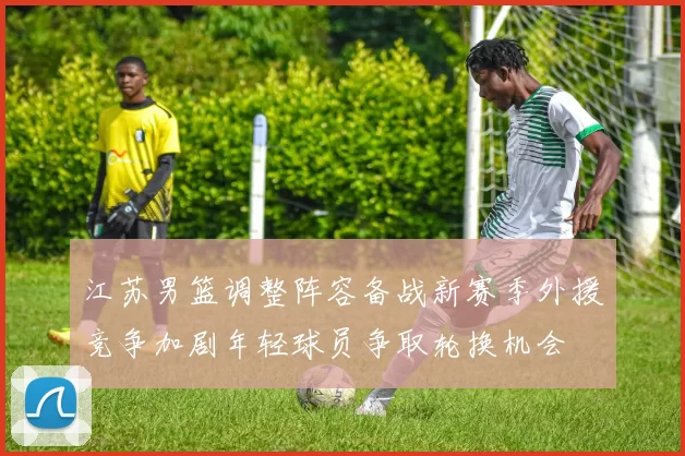 江苏男篮调整阵容备战新赛季外援竞争加剧年轻球员争取轮换机会