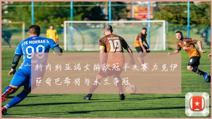 科内利亚诺女排欧冠半决赛力克伊萨奇巴希将与米兰争冠