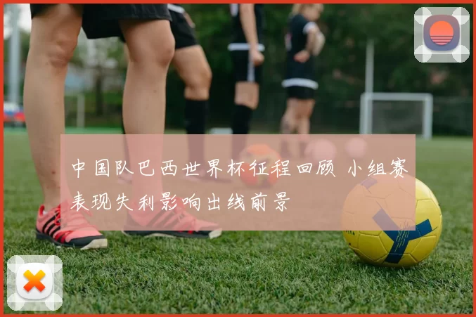 中国队巴西世界杯征程回顾 小组赛表现失利影响出线前景