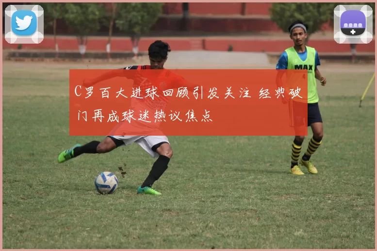 C罗百大进球回顾引发关注 经典破门再成球迷热议焦点