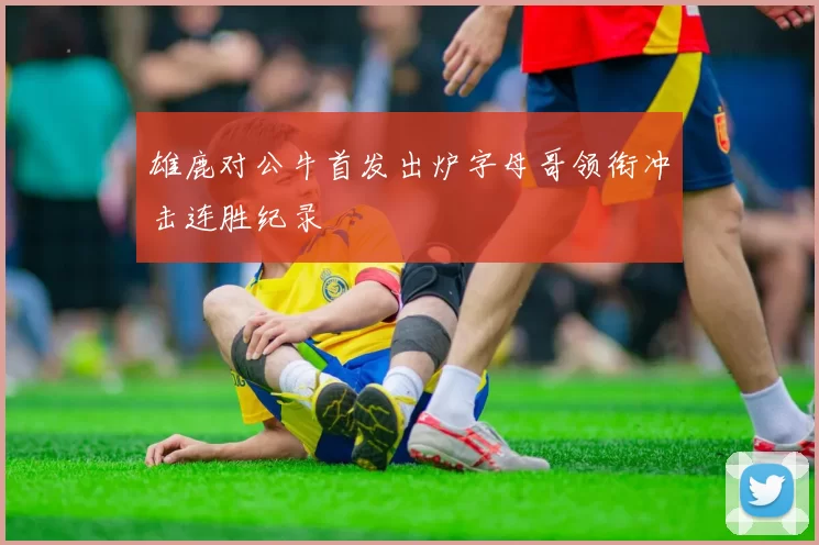 雄鹿对公牛首发出炉字母哥领衔冲击连胜纪录