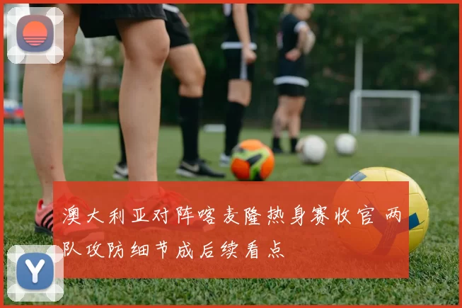 澳大利亚对阵喀麦隆热身赛收官 两队攻防细节成后续看点