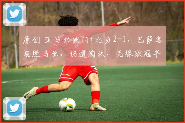 原创 亚马尔破门+比分2-1，巴萨客场胜马竞，仍遭淘汰，无缘欧冠半决赛