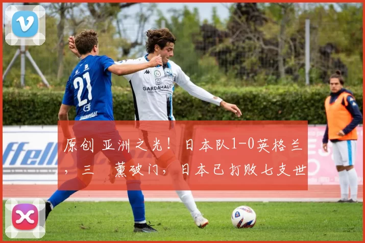 原创 亚洲之光！日本队1-0英格兰，三笘薰破门，日本已打败七支世界冠军