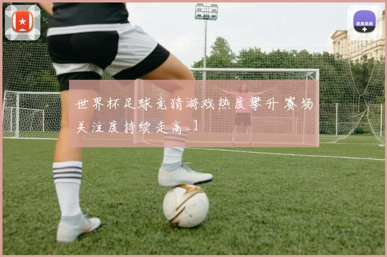 世界杯足球竞猜游戏热度攀升 赛场关注度持续走高_1