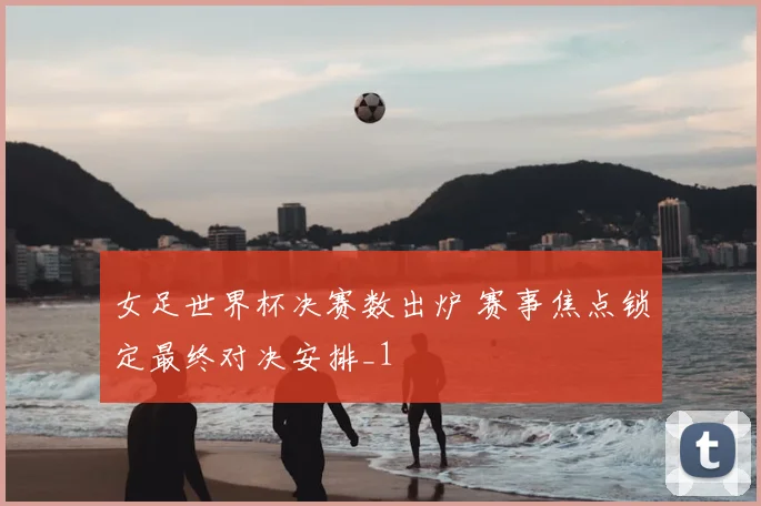 女足世界杯决赛数出炉 赛事焦点锁定最终对决安排_1