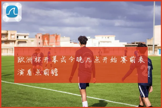 欧洲杯开幕式今晚几点开始 赛前表演看点前瞻