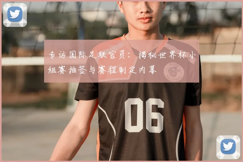 专访国际足联官员：揭秘世界杯小组赛抽签与赛程制定内幕
