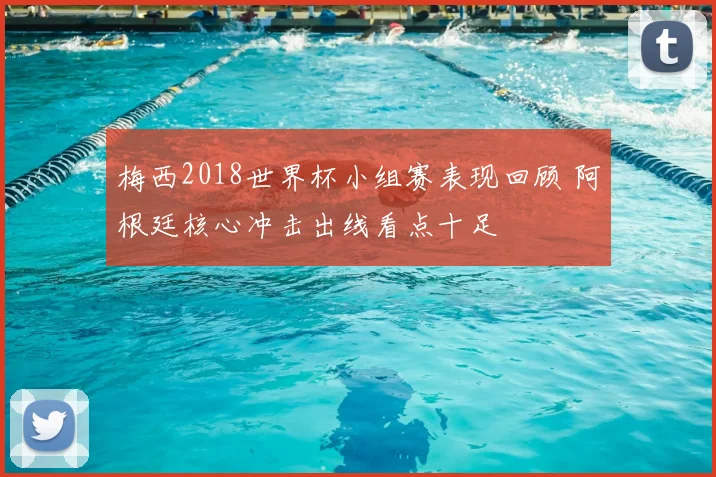 梅西2018世界杯小组赛表现回顾 阿根廷核心冲击出线看点十足