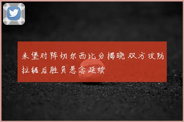 米堡对阵切尔西比分揭晓 双方攻防拉锯后胜负悬念延续