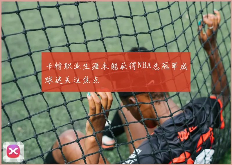 卡特职业生涯未能获得NBA总冠军成球迷关注焦点