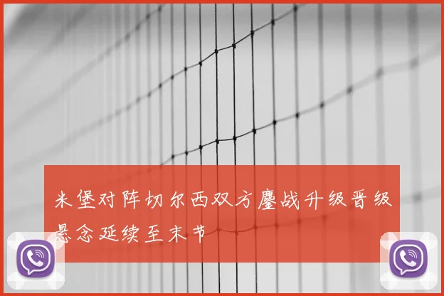 米堡对阵切尔西双方鏖战升级晋级悬念延续至末节