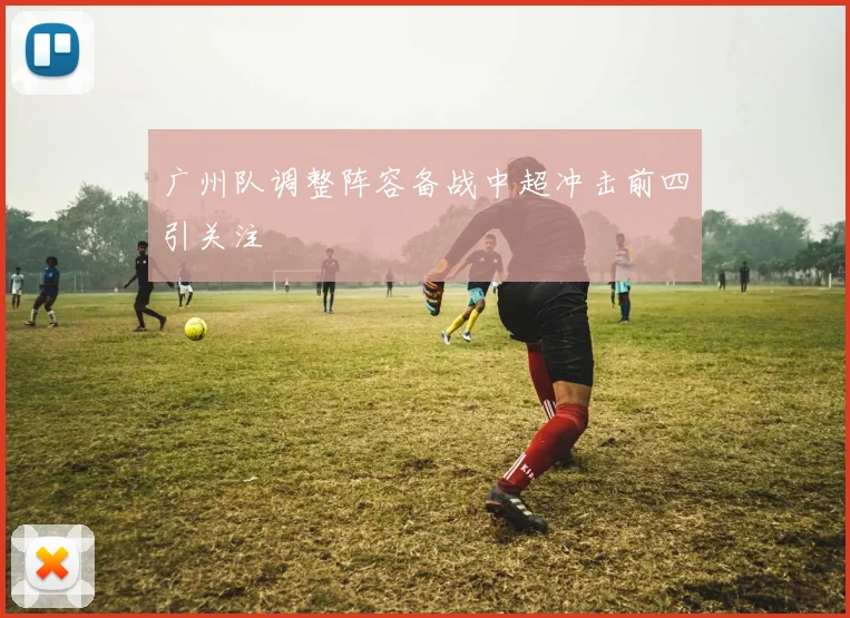 广州队调整阵容备战中超冲击前四引关注