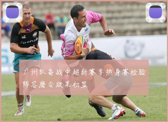 广州队备战中超新赛季热身赛检验阵容磨合效果初显