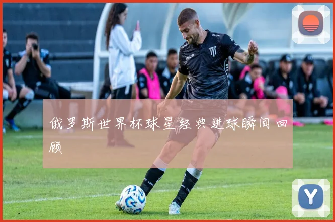 俄罗斯世界杯球星经典进球瞬间回顾