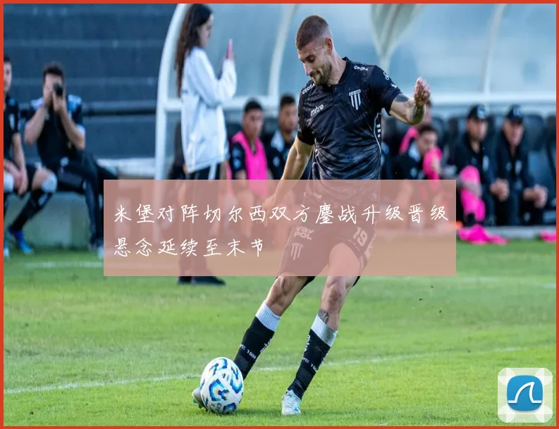 米堡对阵切尔西双方鏖战升级晋级悬念延续至末节